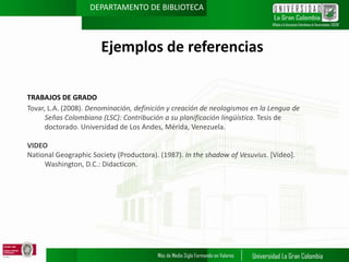 DEPARTAMENTO DE BIBLIOTECA

Ejemplos de referencias
TRABAJOS DE GRADO
Tovar, L.A. (2008). Denominación, definición y creación de neologismos en la Lengua de
Señas Colombiana (LSC): Contribución a su planificación lingüística. Tesis de
doctorado. Universidad de Los Andes, Mérida, Venezuela.
VIDEO
National Geographic Society (Productora). (1987). In the shadow of Vesuvius. [Video].
Washington, D.C.: Didacticon.

 