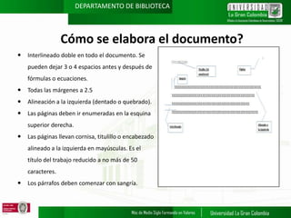DEPARTAMENTO DE BIBLIOTECA

Cómo se elabora el documento?


Interlineado doble en todo el documento. Se
pueden dejar 3 o 4 espacios antes y después de
fórmulas o ecuaciones.



Todas las márgenes a 2.5



Alineación a la izquierda (dentado o quebrado).



Las páginas deben ir enumeradas en la esquina
superior derecha.



Las páginas llevan cornisa, titulillo o encabezado

alineado a la izquierda en mayúsculas. Es el
título del trabajo reducido a no más de 50
caracteres.


Los párrafos deben comenzar con sangría.

 