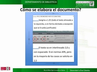 DEPARTAMENTO DE BIBLIOTECA

Cómo se elabora el documento?
------------------2.5----------Cornisa: EN EL ENCABEZADO HASTA 50 CARACTERES

1

Sangría a 1.25 (todo el texto alineado a
la izquierda, o en forma dentada a excepción
que se le pida justificado)

El texto va en interlineado 2,0 y

con espaciado 0 en normas APA, pero
en la mayoría de los casos se solicita en
1,5
------------------2.5-----------

------------------2.5-----------

------------------3.0-----------

a

 