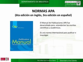DEPARTAMENTO DE BIBLIOTECA

NORMAS APA
(6ta edición en inglés, 3ra edición en español)
El Manual de Publicaciones APA fue
desarrollado para estandarizar los escritos
científicos y académicos.
Es una norma internacional para publicar e
investigar.

 