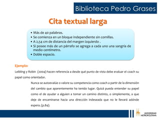 Cita textual larga
Ejemplo:
Leibling y Robin (2004) hacen referencia a desde qué punto de vista debe evaluar el coach su
papel como orientador.
Nunca se autoevalúe o valore su competencia como coach a partir de la dimensión
del cambio que aparentemente ha tenido lugar. Quizá pueda entender su papel
como el de ayudar a alguien a tomar un camino distinto, o simplemente, a que
deje de encaminarse hacia una dirección indeseada que no le llevará adónde
espera. (p.84).
• Más de 40 palabras.
• Se comienza en un bloque independiente sin comillas.
• A 2,54 cm de distancia del margen izquierdo .
• Si posee más de un párrafo se agrega a cada uno una sangría de
medio centímetro.
• Doble espacio.
 