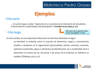 …lo cual sin lugar a dudas “repercute en un aumento de la motivación del estudiante,
al desarrollarse un aprendizaje más participativo” (Castaño et al.,2009, p. 27).
• Cita corta
En este sentido, es muy importante diferenciar los términos identidad e imagen
La identidad se entiende como el conjunto de elementos, rasgos y características
estables y duraderas en la organización (personalidad, valores, creencias, actitudes,
opiniones mantenidas, signos o elementos de identificación, etc.), la identidad viene a
determinar la manera de ser, de pensar y de actuar de la empresa, en definitiva su
realidad. (Östberg, 2007, p.21).
• Cita larga
Ejemplos
Abreviatura de la expresión latina
“et alii” que significa “Y otros”
 