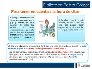 Para tener en cuenta a la hora de citar
Al citar por primera vez una
fuente que contenga entre
3 y 5 autores, se hace
mención de todos los
autores. Las veces
subsecuentes que se cite la
misma obra, se menciona al
primer autor y se abrevian
los siguientes como et al.
Si la obra tiene 6 o más
autores, se hace mención
sólo del primer autor
seguido de et al. todas las
veces que se cite dicha obra.
Al citar una cita que ya se encuentre dentro de una obra, se debe hacer mención al autor
del texto original y al autor de la obra que estamos consultando. Ej.:
Una de las muchas definiciones de grupo que aporta González Núñez (1999) nos dice que
“ por grupo se entiende una formación social altamente organizada (Battegay, 1978) y
compuesta por un número casi siempre reducido, de individuos estrechamente
relacionados entre sí.” (p.4).
 