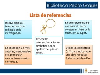 Incluya sólo las
fuentes que haya
utilizado en la
investigación.
Ordene las
referencias de forma
alfabética por el
apellido del primer
autor.
En una referencia de
una obra sin autor,
coloque el título de la
misma en su lugar.
En libros con 7 o más
autores, mencione los
seis primeros y
abrevie los restantes
como et al.
Utilice la abreviatura
(s.f.) para indicar que
una obra no posee
fecha de publicación.
Lista de referencias
 