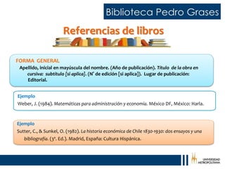 Referencias de libros
Ejemplo
Weber, J. (1984). Matemáticas para administración y economía. México DF, México: Harla.
Ejemplo
Sutter, C., & Sunkel, O. (1982). La historia económica de Chile 1830-1930: dos ensayos y una
bibliografía. (3ª. Ed.). Madrid, España: Cultura Hispánica.
FORMA GENERAL
Apellido, inicial en mayúscula del nombre. (Año de publicación). Título de la obra en
cursiva: subtítulo [si aplica]. (N° de edición [si aplica]). Lugar de publicación:
Editorial.
 