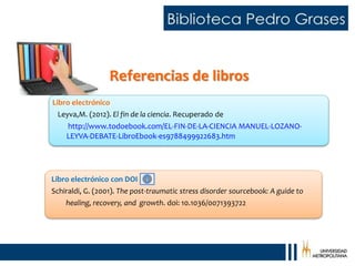 Referencias de libros
Libro electrónico con DOI
Schiraldi, G. (2001). The post-traumatic stress disorder sourcebook: A guide to
healing, recovery, and growth. doi: 10.1036/0071393722
Libro electrónico
Leyva,M. (2012). El fin de la ciencia. Recuperado de
http://www.todoebook.com/EL-FIN-DE-LA-CIENCIA MANUEL-LOZANO-
LEYVA-DEBATE-LibroEbook-es9788499922683.htm
 