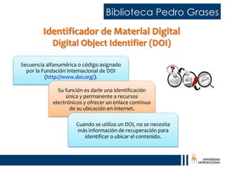 Identificador de Material Digital
Digital Object Identifier (DOI)
Secuencia alfanumérica o código asignado
por la Fundación Internacional de DOI
(http://www.doi.org/).
Su función es darle una identificación
única y permanente a recursos
electrónicos y ofrecer un enlace continuo
de su ubicación en internet.
Cuando se utiliza un DOI, no se necesita
más información de recuperación para
identificar o ubicar el contenido.
 