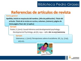 Referencias de artículos de revista
Forma general
Apellido, inicial en mayúscula del nombre. (Año de publicación). Título del
artículo. Título de la revista en cursiva, volumen, (número), página de
inicio-página final. doi [si aplica]
Ejemplo
Foster, E. (2010). Causal inference and developmental psychology.
Developmental Psychology, 46 (6), 1454 – 1480. doi: 10.1037/a0020204
Ejemplo
Salamanca, L. (2010). Percepciones sobre el socialismo. SIC, 73, (729),
403-415.
 