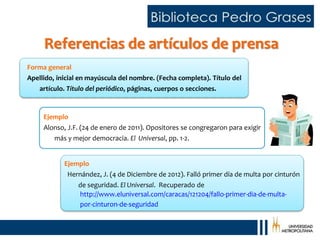 Referencias de artículos de prensa
Ejemplo
Hernández, J. (4 de Diciembre de 2012). Falló primer día de multa por cinturón
de seguridad. El Universal. Recuperado de
Forma general
Apellido, inicial en mayúscula del nombre. (Fecha completa). Título del
artículo. Título del periódico, páginas, cuerpos o secciones.
Ejemplo
Alonso, J.F. (24 de enero de 2011). Opositores se congregaron para exigir
más y mejor democracia. El Universal, pp. 1-2.
http://www.eluniversal.com/caracas/121204/fallo-primer-dia-de-multa-
por-cinturon-de-seguridad
 