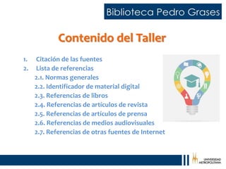 Contenido del Taller
1. Citación de las fuentes
2. Lista de referencias
2.1. Normas generales
2.2. Identificador de material digital
2.3. Referencias de libros
2.4. Referencias de artículos de revista
2.5. Referencias de artículos de prensa
2.6. Referencias de medios audiovisuales
2.7. Referencias de otras fuentes de Internet
 