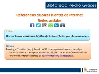 Referencias de otras fuentes de Internet
Redes sociales
Twitter
Nombre de usuario. (Año, mes día). Mensaje del tweet [Twitter post]. Recuperado de,…
Ejemplo
Tecnología Educativa. (2013, julio 22). Las TIC no reemplazan al docente, este sigue
siendo la clave de la incorporación de la tecnología a la educación [Actualización de
estado en Twitter].Recuperado de http://twitter.com/ alianzasparatic.
 