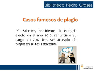Casos famosos de plagio
Pál Schmitt, Presidente de Hungría
electo en el año 2010, renuncia a su
cargo en 2012 tras ser acusado de
plagio en su tesis doctoral.
 
