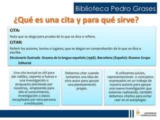 ¿Qué es una cita y para qué sirve?
Debemos citar cuando
tomamos una idea de
otro autor para apoyar
una planteamiento
propio.
CITA:
Nota que se alega para prueba de lo que se dice o refiere.
CITAR:
Referir los autores, textos o lugares, que se alegan en comprobación de lo que se dice o
escribe.
Diccionario ilustrado Oceano de la lengua española (1998). Barcelona (España): Oceano Grupo
Editorial
Si utilizamos juicios,
representaciones o conceptos
expresados en un trabajo de
nuestra autoría para apoyar
una nueva investigación que
estemos realizando, también
debemos citarlos para evitar
caer en el autoplagio.
Una cita textual es útil para
dar validez, soporte o fuerza a
una investigación o
propuesta planteada por
nosotros, empleando para
ello el conocimiento,
investigación o datos
recopilados por otra persona
o institución.
 