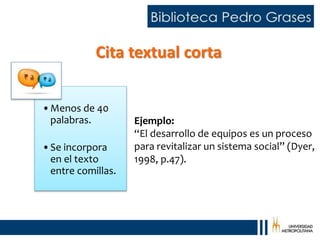 •Menos de 40
palabras.
•Se incorpora
en el texto
entre comillas.
Ejemplo:
“El desarrollo de equipos es un proceso
para revitalizar un sistema social” (Dyer,
1998, p.47).
Cita textual corta
 
