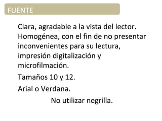 FUENTE
Clara, agradable a la vista del lector.
Homogénea, con el fin de no presentar
inconvenientes para su lectura,
impresión digitalización y
microfilmación.
Tamaños 10 y 12.
Arial o Verdana.
No utilizar negrilla.
 