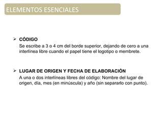  CÓDIGO
Se escribe a 3 o 4 cm del borde superior, dejando de cero a una
interlínea libre cuando el papel tiene el logotipo o membrete.
 LUGAR DE ORIGEN Y FECHA DE ELABORACIÓN
A una o dos interlíneas libres del código: Nombre del lugar de
origen, día, mes (en minúscula) y año (sin separarlo con punto).
ELEMENTOS ESENCIALES
 
