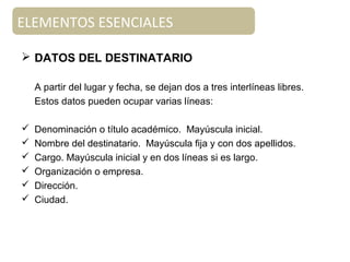 ELEMENTOS ESENCIALES
Documento de apoyo
 DATOS DEL DESTINATARIO
A partir del lugar y fecha, se dejan dos a tres interlíneas libres.
Estos datos pueden ocupar varias líneas:
 Denominación o título académico. Mayúscula inicial.
 Nombre del destinatario. Mayúscula fija y con dos apellidos.
 Cargo. Mayúscula inicial y en dos líneas si es largo.
 Organización o empresa.
 Dirección.
 Ciudad.
 