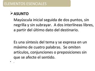 ELEMENTOS ESENCIALES
ELEMENTOS ESENCIALES
ASUNTO
Mayúscula inicial seguida de dos puntos, sin
negrilla y sin subrayar. A dos interlíneas libres,
a partir del último dato del destinario.
Es una síntesis del tema y se expresa en un
máximo de cuatro palabras. Se omiten
artículos, conjunciones o preposiciones sin
que se afecte el sentido.
• .
 