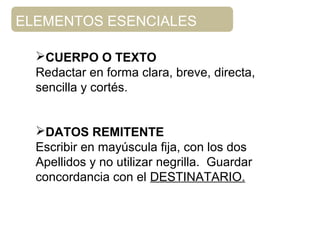 CUERPO O TEXTO
Redactar en forma clara, breve, directa,
sencilla y cortés.
DATOS REMITENTE
Escribir en mayúscula fija, con los dos
Apellidos y no utilizar negrilla. Guardar
concordancia con el DESTINATARIO.
ELEMENTOS ESENCIALES
 