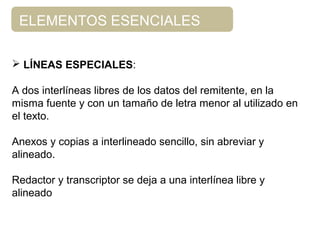 ELEMENTOS ESENCIALES
 LÍNEAS ESPECIALES:
A dos interlíneas libres de los datos del remitente, en la
misma fuente y con un tamaño de letra menor al utilizado en
el texto.
Anexos y copias a interlineado sencillo, sin abreviar y
alineado.
Redactor y transcriptor se deja a una interlínea libre y
alineado
 