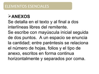 ELEMENTOS ESENCIALES
ANEXOS
Se detalla en el texto y al final a dos
interlíneas libres del remitente.
Se escribe con mayúscula inicial seguida
de dos puntos. A un espacio se enuncia
la cantidad; entre paréntesis se relaciona
el número de hojas, folios y el tipo de
anexo, escritos en forma continua
horizontalmente y separados por coma.
 
