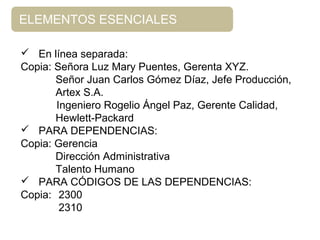 ELEMENTOS ESENCIALES
 En línea separada:
Copia: Señora Luz Mary Puentes, Gerenta XYZ.
Señor Juan Carlos Gómez Díaz, Jefe Producción,
Artex S.A.
Ingeniero Rogelio Ángel Paz, Gerente Calidad,
Hewlett-Packard
 PARA DEPENDENCIAS:
Copia: Gerencia
Dirección Administrativa
Talento Humano
 PARA CÓDIGOS DE LAS DEPENDENCIAS:
Copia: 2300
2310
 