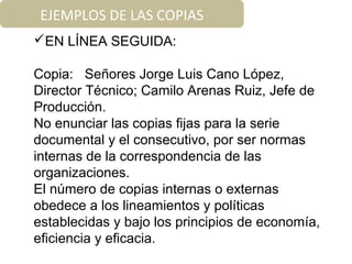 EJEMPLOS DE LAS COPIAS
EN LÍNEA SEGUIDA:
Copia: Señores Jorge Luis Cano López,
Director Técnico; Camilo Arenas Ruiz, Jefe de
Producción.
No enunciar las copias fijas para la serie
documental y el consecutivo, por ser normas
internas de la correspondencia de las
organizaciones.
El número de copias internas o externas
obedece a los lineamientos y políticas
establecidas y bajo los principios de economía,
eficiencia y eficacia.
 