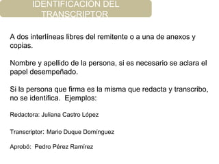 IDENTIFICACIÓN DEL
TRANSCRIPTOR
A dos interlíneas libres del remitente o a una de anexos y
copias.
Nombre y apellido de la persona, si es necesario se aclara el
papel desempeñado.
Si la persona que firma es la misma que redacta y transcribo,
no se identifica. Ejemplos:
Redactora: Juliana Castro López
Transcriptor: Mario Duque Domínguez
Aprobó: Pedro Pérez Ramírez
 