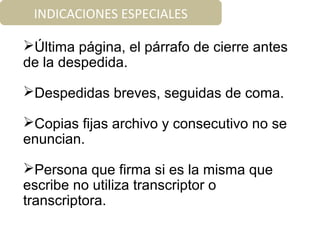 INDICACIONES ESPECIALES
Última página, el párrafo de cierre antes
de la despedida.
Despedidas breves, seguidas de coma.
Copias fijas archivo y consecutivo no se
enuncian.
Persona que firma si es la misma que
escribe no utiliza transcriptor o
transcriptora.
 