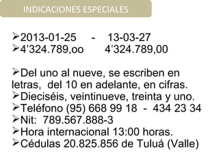2013-01-25 - 13-03-27
4’324.789,oo 4’324.789,00
Del uno al nueve, se escriben en
letras, del 10 en adelante, en cifras.
Dieciséis, veintinueve, treinta y uno.
Teléfono (95) 668 99 18 - 434 23 34
Nit: 789.567.888-3
Hora internacional 13:00 horas.
Cédulas 20.825.856 de Tuluá (Valle)
INDICACIONES ESPECIALES
 