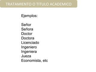 Ejemplos:
Señor
Señora
Doctor
Doctora
Licenciado
Ingeniero
Ingeniera
Jueza
Economista, etc
TRATAMIENTO O TITULO ACADEMICO
 