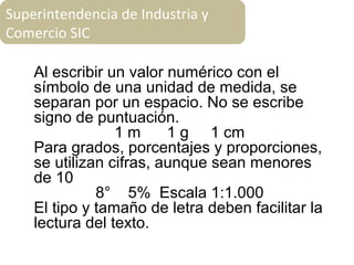 Al escribir un valor numérico con el
símbolo de una unidad de medida, se
separan por un espacio. No se escribe
signo de puntuación.
1 m 1 g 1 cm
Para grados, porcentajes y proporciones,
se utilizan cifras, aunque sean menores
de 10
8° 5% Escala 1:1.000
El tipo y tamaño de letra deben facilitar la
lectura del texto.
Superintendencia de Industria y
Comercio SIC
 