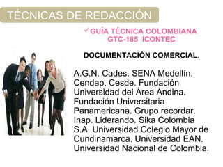 TÉCNICAS DE REDACCIÓN
GUÍA TÉCNICA COLOMBIANA
GTC-185 ICONTEC
DOCUMENTACIÓN COMERCIAL.
A.G.N. Cades. SENA Medellín.
Cendap. Cesde. Fundación
Universidad del Área Andina.
Fundación Universitaria
Panamericana. Grupo recordar.
Inap. Liderando. Sika Colombia
S.A. Universidad Colegio Mayor de
Cundinamarca. Universidad EAN.
Universidad Nacional de Colombia.
 
