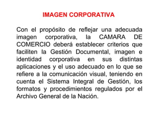 IMAGEN CORPORATIVA
Con el propósito de reflejar una adecuada
imagen corporativa, la CAMARA DE
COMERCIO deberá establecer criterios que
faciliten la Gestión Documental, imagen e
identidad corporativa en sus distintas
aplicaciones y el uso adecuado en lo que se
refiere a la comunicación visual, teniendo en
cuenta el Sistema Integral de Gestión, los
formatos y procedimientos regulados por el
Archivo General de la Nación.
 