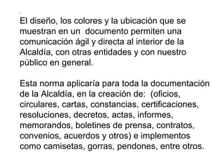 .
El diseño, los colores y la ubicación que se
muestran en un documento permiten una
comunicación ágil y directa al interior de la
Alcaldía, con otras entidades y con nuestro
público en general.
Esta norma aplicaría para toda la documentación
de la Alcaldía, en la creación de: (oficios,
circulares, cartas, constancias, certificaciones,
resoluciones, decretos, actas, informes,
memorandos, boletines de prensa, contratos,
convenios, acuerdos y otros) e implementos
como camisetas, gorras, pendones, entre otros.
 