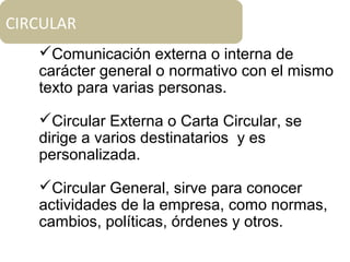 Comunicación externa o interna de
carácter general o normativo con el mismo
texto para varias personas.
Circular Externa o Carta Circular, se
dirige a varios destinatarios y es
personalizada.
Circular General, sirve para conocer
actividades de la empresa, como normas,
cambios, políticas, órdenes y otros.
CIRCULAR
 
