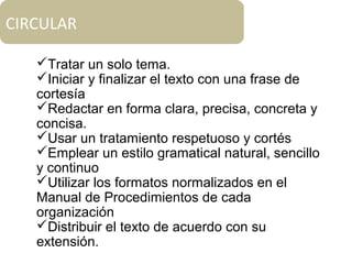 CIRCULAR
Tratar un solo tema.
Iniciar y finalizar el texto con una frase de
cortesía
Redactar en forma clara, precisa, concreta y
concisa.
Usar un tratamiento respetuoso y cortés
Emplear un estilo gramatical natural, sencillo
y continuo
Utilizar los formatos normalizados en el
Manual de Procedimientos de cada
organización
Distribuir el texto de acuerdo con su
extensión.
 