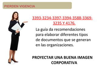 PIERDEN VIGENCIA
3393-3234-3397-3394-3588-3369-
3235 Y 4176.
La guía da recomendaciones
para elaborar diferentes tipos
de documentos que se generan
en las organizaciones.
PROYECTAR UNA BUENA IMAGEN
CORPORATIVA
 