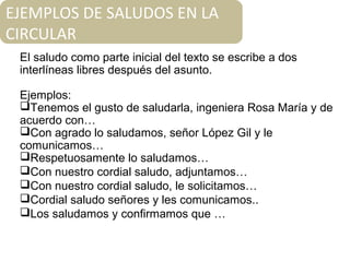 El saludo como parte inicial del texto se escribe a dos
interlíneas libres después del asunto.
Ejemplos:
Tenemos el gusto de saludarla, ingeniera Rosa María y de
acuerdo con…
Con agrado lo saludamos, señor López Gil y le
comunicamos…
Respetuosamente lo saludamos…
Con nuestro cordial saludo, adjuntamos…
Con nuestro cordial saludo, le solicitamos…
Cordial saludo señores y les comunicamos..
Los saludamos y confirmamos que …
EJEMPLOS DE SALUDOS EN LA
CIRCULAR
 