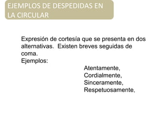 Expresión de cortesía que se presenta en dos
alternativas. Existen breves seguidas de
coma.
Ejemplos:
Atentamente,
Cordialmente,
Sinceramente,
Respetuosamente,
EJEMPLOS DE DESPEDIDAS EN
LA CIRCULAR
 