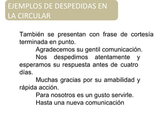 También se presentan con frase de cortesía
terminada en punto.
Agradecemos su gentil comunicación.
Nos despedimos atentamente y
esperamos su respuesta antes de cuatro
días.
Muchas gracias por su amabilidad y
rápida acción.
Para nosotros es un gusto servirle.
Hasta una nueva comunicación
EJEMPLOS DE DESPEDIDAS EN
LA CIRCULAR
 