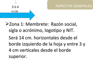Zona 1: Membrete: Razón social,
sigla o acrónimo, logotipo y NIT.
Será 14 cm. horizontales desde el
borde izquierdo de la hoja y entre 3 y
4 cm verticales desde el borde
superior.
ASPECTOS GENERALES
14 CM
3 ó 4
 