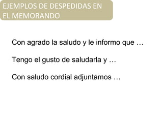 EJEMPLOS DE DESPEDIDAS EN
EL MEMORANDO
Con agrado la saludo y le informo que …
Tengo el gusto de saludarla y …
Con saludo cordial adjuntamos …
 