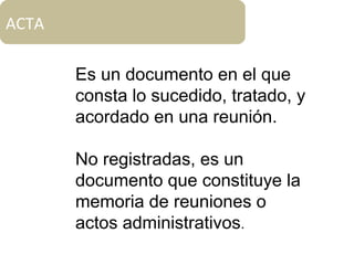 Es un documento en el que
consta lo sucedido, tratado, y
acordado en una reunión.
No registradas, es un
documento que constituye la
memoria de reuniones o
actos administrativos.
ACTA
 