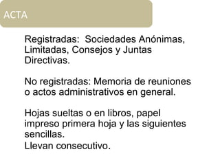 ACTA
Registradas: Sociedades Anónimas,
Limitadas, Consejos y Juntas
Directivas.
No registradas: Memoria de reuniones
o actos administrativos en general.
Hojas sueltas o en libros, papel
impreso primera hoja y las siguientes
sencillas.
Llevan consecutivo.
 