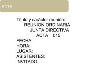 ACTA
Título y carácter reunión:
REUNION ORDINARIA
JUNTA DIRECTIVA
ACTA 015
FECHA:
HORA:
LUGAR:
ASISTENTES:
INVITADO:
 