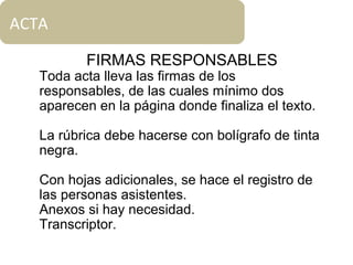 ACTA
FIRMAS RESPONSABLES
Toda acta lleva las firmas de los
responsables, de las cuales mínimo dos
aparecen en la página donde finaliza el texto.
La rúbrica debe hacerse con bolígrafo de tinta
negra.
Con hojas adicionales, se hace el registro de
las personas asistentes.
Anexos si hay necesidad.
Transcriptor.
 