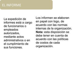 EL INFORME
La expedición de
informes está a cargo
de funcionarios o
empleados
autorizados,
mediante actos
administrativos o en
el cumplimiento de
sus funciones.
Los informen se elaboran
en papel con logo, de
acuerdo con las normas
internas de la organización.
Nota: esta disposición se
debe tener en cuenta de
acuerdo con las políticas
de costos de cada
organización.
 