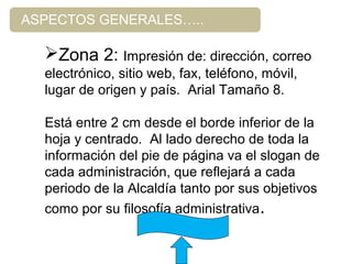 ASPECTOS GENERALES…..
Zona 2: Impresión de: dirección, correo
electrónico, sitio web, fax, teléfono, móvil,
lugar de origen y país. Arial Tamaño 8.
Está entre 2 cm desde el borde inferior de la
hoja y centrado. Al lado derecho de toda la
información del pie de página va el slogan de
cada administración, que reflejará a cada
periodo de la Alcaldía tanto por sus objetivos
como por su filosofía administrativa.
 