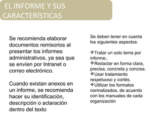 EL INFORME Y SUS
CARACTERÍSTICAS
Se recomienda elaborar
documentos remisorios al
presentar los informes
administrativos, ya sea que
se envíen por Intranet o
correo electrónico.
Cuando existan anexos en
un informe, se recomienda
hacer su identificación,
descripción o aclaración
dentro del texto
Se deben tener en cuenta
los siguientes aspectos:
Tratar un solo tema por
informe;.
Redactar en forma clara,
precisa, concreta y concisa.
Usar tratamiento
respetuoso y cortés.
Utilizar los formatos
normalizados, de acuerdo
con los manuales de cada
organización
 